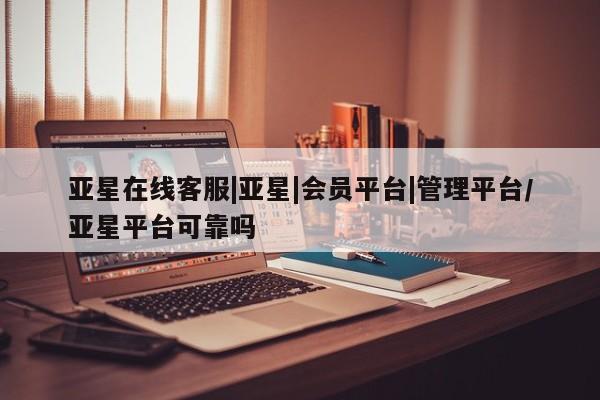 亚星官网 亚星网址亚星在线客服|亚星|会员平台|管理平台/亚星平台可靠吗