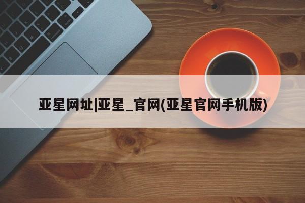 亚星官网 亚星网址亚星网址|亚星_官网(亚星官网手机版)