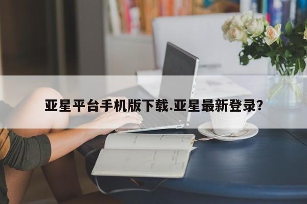 亚星官网 亚星网址亚星平台手机版下载.亚星最新登录？