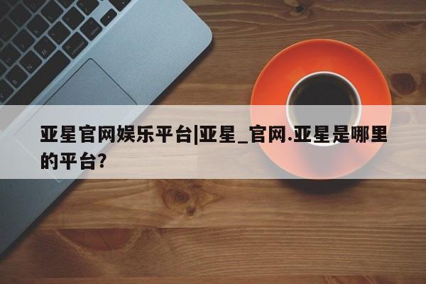 亚星官网 亚星网址亚星官网娱乐平台|亚星_官网.亚星是哪里的平台？