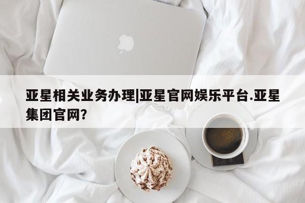 亚星官网 亚星网址亚星相关业务办理|亚星官网娱乐平台.亚星集团官网？