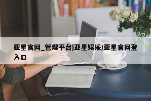 亚星官网 亚星网址亚星官网_管理平台|亚星娱乐/亚星官网登入口