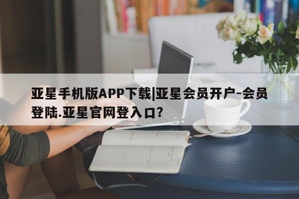 亚星官网 亚星网址亚星手机版APP下载|亚星会员开户-会员登陆.亚星官网登入口？