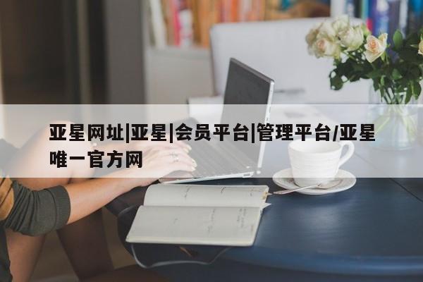 亚星官网 亚星网址亚星网址|亚星|会员平台|管理平台/亚星唯一官方网