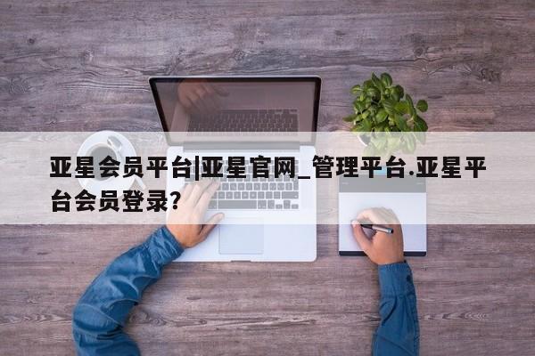 亚星官网 亚星网址亚星会员平台|亚星官网_管理平台.亚星平台会员登录？