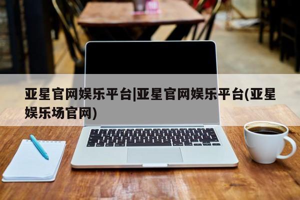 亚星官网 亚星网址亚星官网娱乐平台|亚星官网娱乐平台(亚星娱乐场官网)