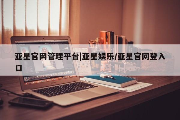 亚星官网 亚星网址亚星官网管理平台|亚星娱乐/亚星官网登入口