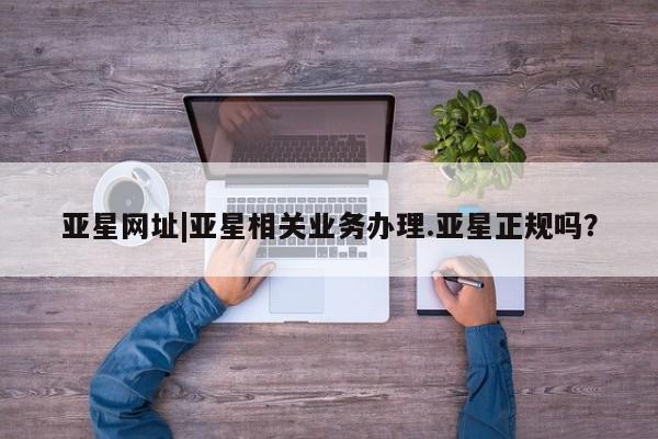 亚星官网 亚星网址亚星网址|亚星相关业务办理.亚星正规吗？