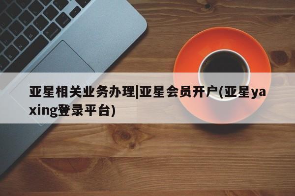 亚星官网 亚星网址亚星相关业务办理|亚星会员开户(亚星yaxing登录平台)