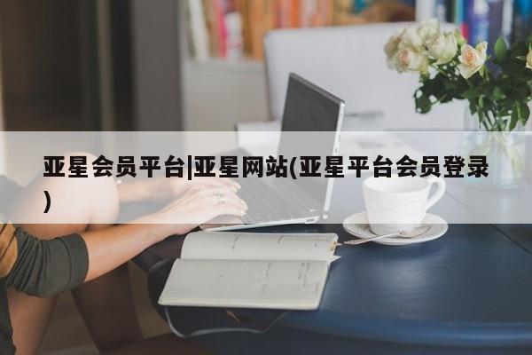 亚星官网 亚星网址亚星会员平台|亚星网站(亚星平台会员登录)