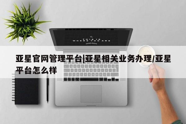 亚星官网 亚星网址亚星官网管理平台|亚星相关业务办理/亚星平台怎么样