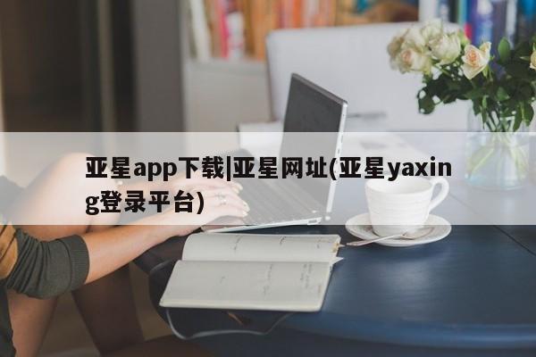 亚星官网 亚星网址亚星app下载|亚星网址(亚星yaxing登录平台)
