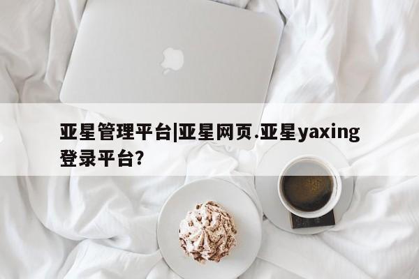 亚星官网 亚星网址亚星管理平台|亚星网页.亚星yaxing登录平台？