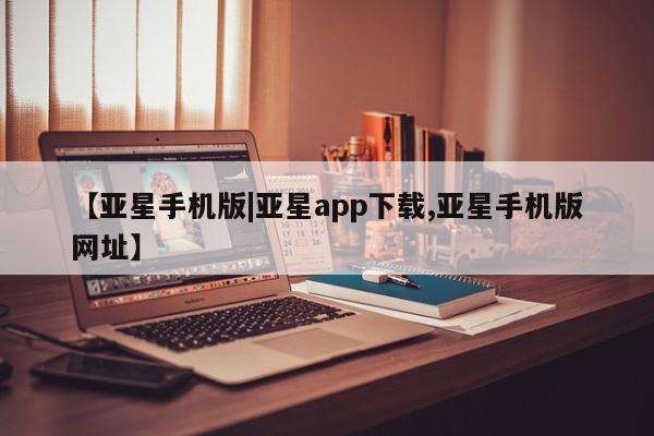 亚星官网 亚星网址【亚星手机版|亚星app下载,亚星手机版网址】