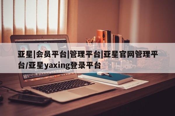 亚星官网 亚星网址亚星|会员平台|管理平台|亚星官网管理平台/亚星yaxing登录平台