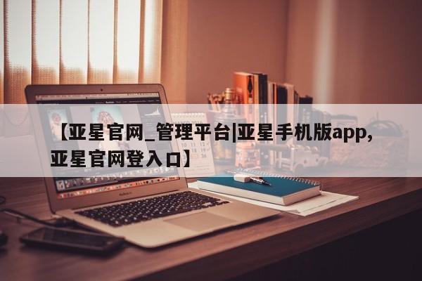 亚星官网 亚星网址【亚星官网_管理平台|亚星手机版app,亚星官网登入口】