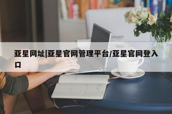 亚星官网 亚星网址亚星网址|亚星官网管理平台/亚星官网登入口