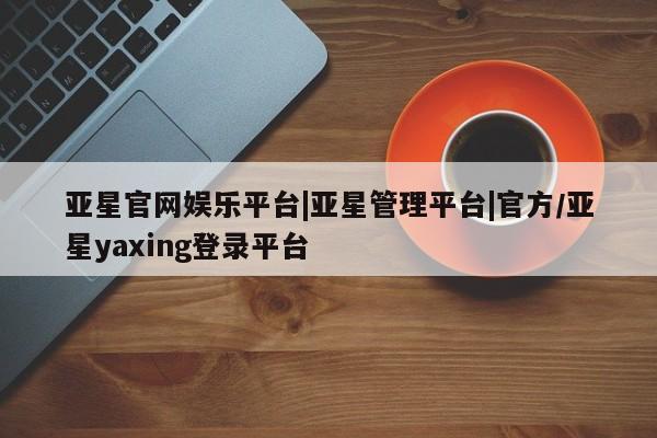 亚星官网 亚星网址亚星官网娱乐平台|亚星管理平台|官方/亚星yaxing登录平台