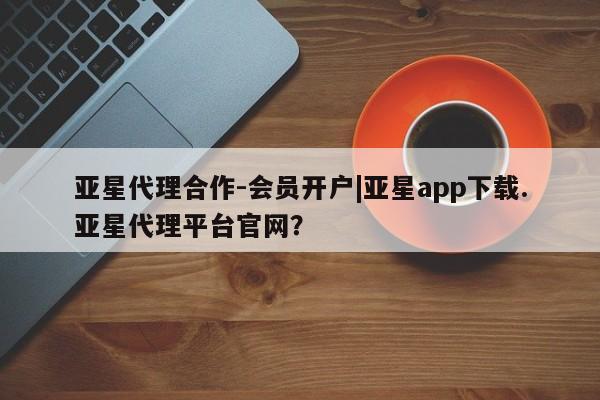 亚星官网 亚星网址亚星代理合作-会员开户|亚星app下载.亚星代理平台官网？