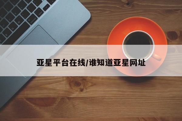 亚星官网 亚星网址亚星平台在线/谁知道亚星网址